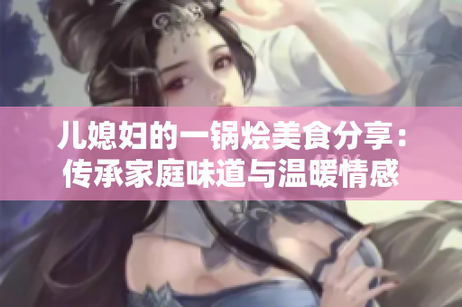 儿媳妇的一锅烩美食分享：传承家庭味道与温暖情感