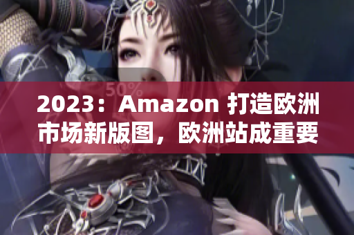 2023：Amazon 打造欧洲市场新版图，欧洲站成重要窗口