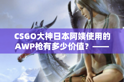 CSGO大神日本阿姨使用的AWP枪有多少价值？——探寻其背后的经济现实