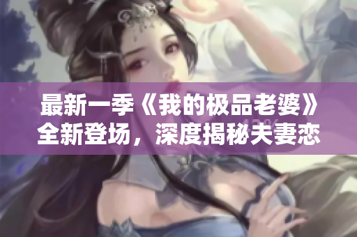 最新一季《我的极品老婆》全新登场，深度揭秘夫妻恋爱中的甜酸苦辣！