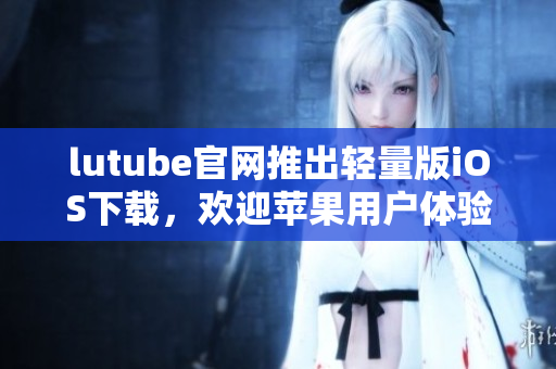 lutube官网推出轻量版iOS下载，欢迎苹果用户体验