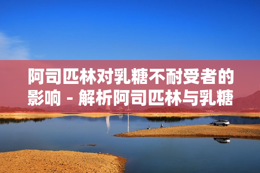 阿司匹林对乳糖不耐受者的影响 - 解析阿司匹林与乳糖不耐受的关系