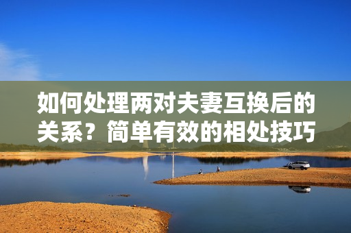 如何处理两对夫妻互换后的关系？简单有效的相处技巧分享