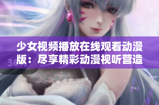 少女视频播放在线观看动漫版：尽享精彩动漫视听营造的梦幻世界