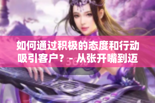 如何通过积极的态度和行动吸引客户？- 从张开嘴到迈开腿