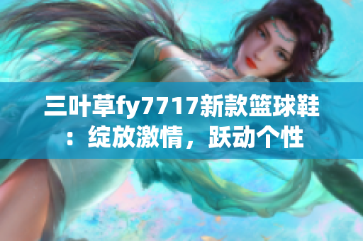 三叶草fy7717新款篮球鞋：绽放激情，跃动个性