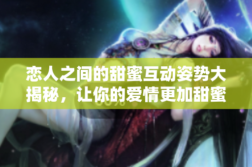 恋人之间的甜蜜互动姿势大揭秘，让你的爱情更加甜蜜 