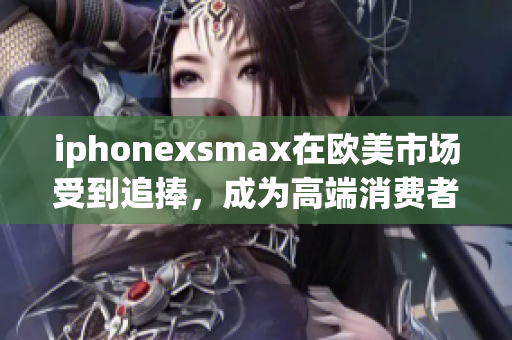 iphonexsmax在欧美市场受到追捧，成为高端消费者的首选手机