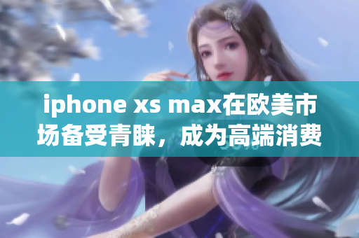 iphone xs max在欧美市场备受青睐，成为高端消费者的首选