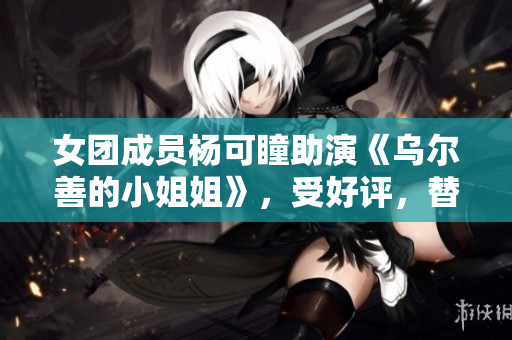 女团成员杨可瞳助演《乌尔善的小姐姐》，受好评，替补拯救剧情？