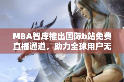 MBA智库推出国际b站免费直播通道，助力全球用户无限学习