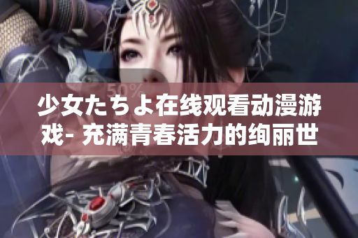 少女たちよ在线观看动漫游戏- 充满青春活力的绚丽世界