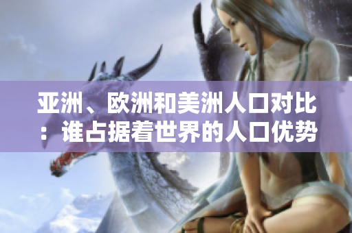 亚洲、欧洲和美洲人口对比：谁占据着世界的人口优势？