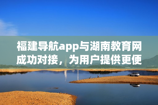 福建导航app与湖南教育网成功对接，为用户提供更便捷的服务(1)