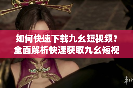 如何快速下载九幺短视频？全面解析快速获取九幺短视频的方法(1)