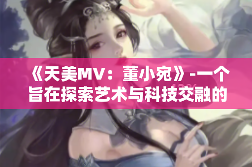 《天美MV：董小宛》-一个旨在探索艺术与科技交融的音乐视频