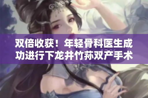 双倍收获！年轻骨科医生成功进行下龙井竹荪双产手术
