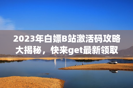 2023年白嫖B站激活码攻略大揭秘，快来get最新领取方法!