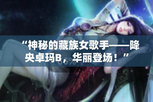 “神秘的藏族女歌手——降央卓玛B，华丽登场！”