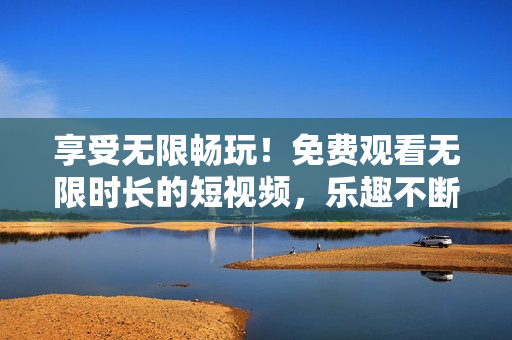 享受无限畅玩！免费观看无限时长的短视频，乐趣不断