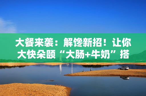 大餐来袭：解馋新招！让你大快朵颐“大肠+牛奶”搭配！