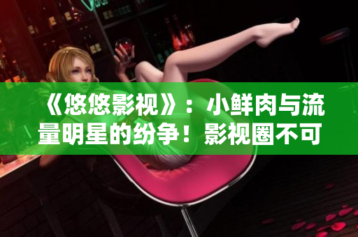 《悠悠影视》：小鲜肉与流量明星的纷争！影视圈不可忽视的角逐之战