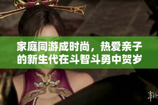 家庭同游成时尚，热爱亲子的新生代在斗智斗勇中贺岁欢乐！