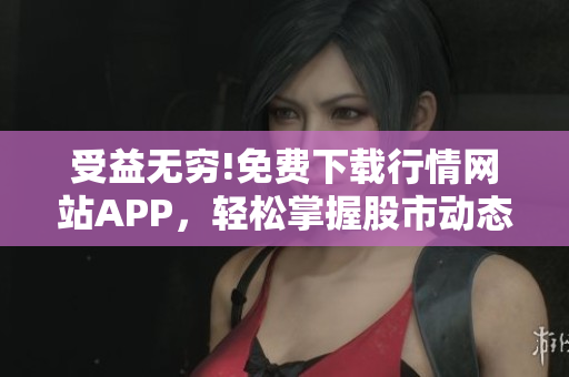 受益无穷!免费下载行情网站APP，轻松掌握股市动态!