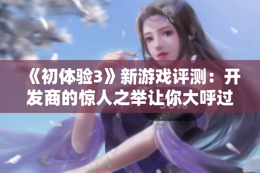 《初体验3》新游戏评测：开发商的惊人之举让你大呼过瘾！