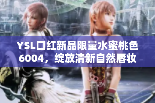 YSL口红新品限量水蜜桃色6004，绽放清新自然唇妆