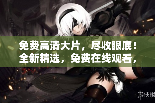免费高清大片，尽收眼底！全新精选，免费在线观看，尽享绝佳视听盛宴
