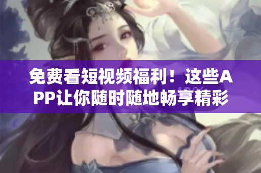 免费看短视频福利！这些APP让你随时随地畅享精彩内容！