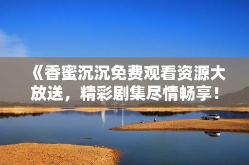 《香蜜沉沉免费观看资源大放送，精彩剧集尽情畅享！》