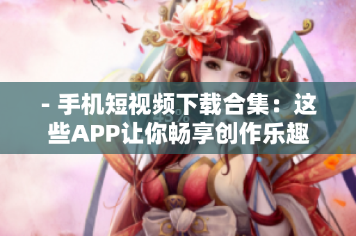 - 手机短视频下载合集：这些APP让你畅享创作乐趣