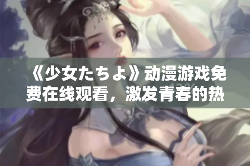 《少女たちよ》动漫游戏免费在线观看，激发青春的热血情感和未来期待