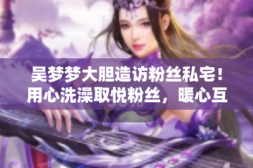 吴梦梦大胆造访粉丝私宅！用心洗澡取悦粉丝，暖心互动赢得赞誉