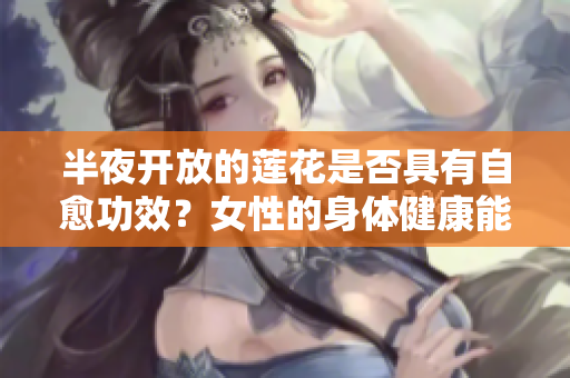 半夜开放的莲花是否具有自愈功效？女性的身体健康能否从中获益？