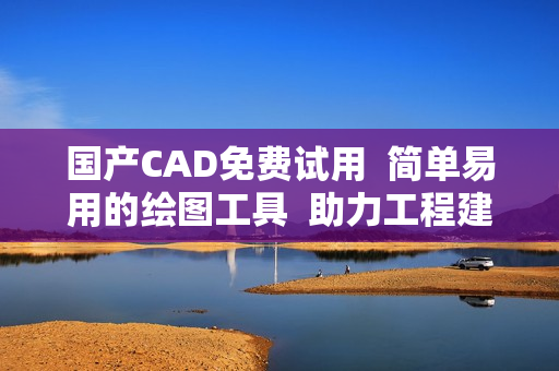 国产CAD免费试用  简单易用的绘图工具  助力工程建设