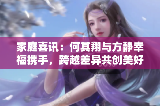家庭喜讯：何其翔与方静幸福携手，跨越差异共创美好珍爱