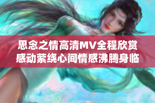 思念之情高清MV全程欣赏感动萦绕心间情感沸腾身临其境