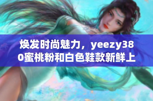 焕发时尚魅力，yeezy380蜜桃粉和白色鞋款新鲜上市