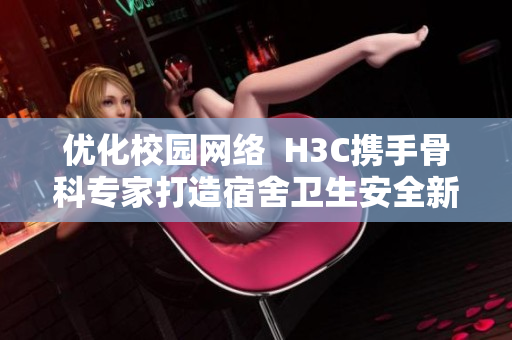 优化校园网络  H3C携手骨科专家打造宿舍卫生安全新标准