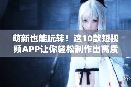 萌新也能玩转！这10款短视频APP让你轻松制作出高质量短视频！
