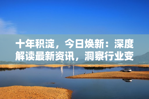 十年积淀，今日焕新：深度解读最新资讯，洞察行业变革