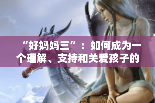 “好妈妈三”：如何成为一个理解、支持和关爱孩子的母亲？