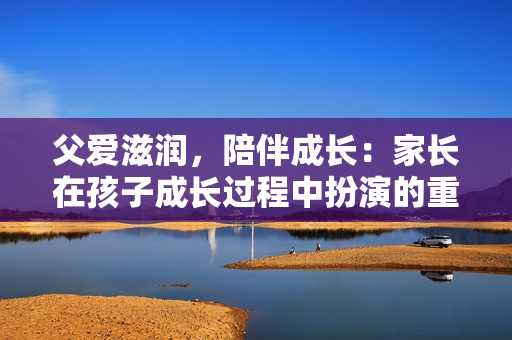 父爱滋润，陪伴成长：家长在孩子成长过程中扮演的重要角色