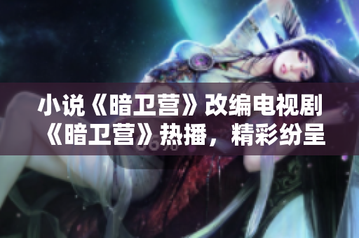 小说《暗卫营》改编电视剧《暗卫营》热播，精彩纷呈！-一个编辑的观后感