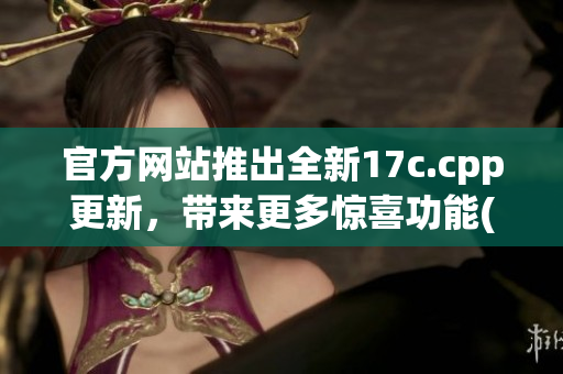 官方网站推出全新17c.cpp更新，带来更多惊喜功能(1)