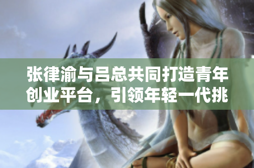 张律渝与吕总共同打造青年创业平台，引领年轻一代挑战窗外的未来