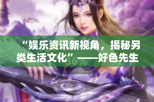 “娱乐资讯新视角，揭秘另类生活文化”——好色先生的视频专栏